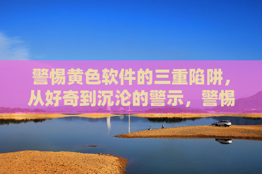警惕黄色软件的三重陷阱，从好奇到沉沦的警示，警惕黄色软件的三重陷阱，从好奇到沉沦的警示
