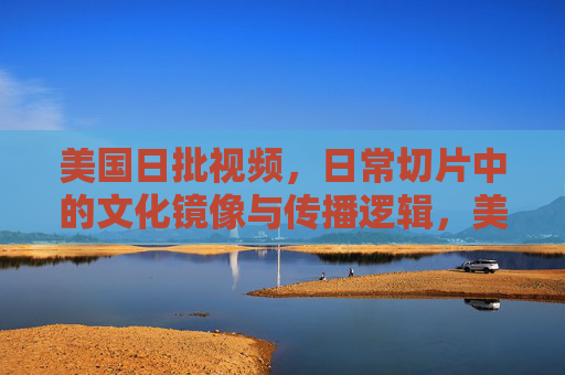 美国日批视频，日常切片中的文化镜像与传播逻辑，美国日批视频，日常切片中的文化镜像与传播逻辑