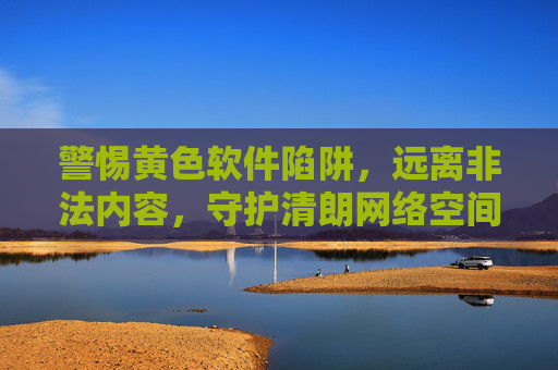 警惕黄色软件陷阱，远离非法内容，守护清朗网络空间，警惕黄色软件陷阱，守护清朗网络空间