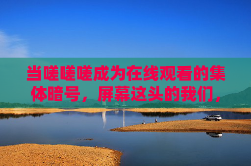 当嗟嗟嗟成为在线观看的集体暗号,屏幕这头的我们,为何总在叹息里抱团?当叹息成为在线暗号,我们为何在叹息里抱团? 当嗟嗟嗟成为在线观看的集体暗号,屏幕这头的我们,为何总在叹息里抱团?当叹息成为在线暗号,我们为何在叹息里抱团?