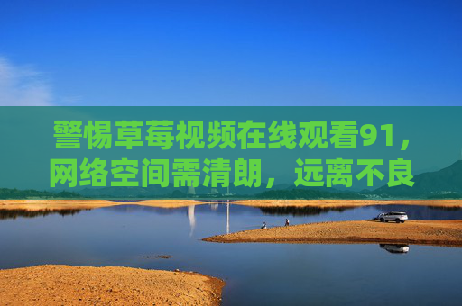 警惕草莓视频在线观看91,网络空间需清朗,远离不良信息陷阱,远离草莓视频陷阱,守护网络清朗空间 警惕草莓视频在线观看91,网络空间需清朗,远离不良信息陷阱,远离草莓视频陷阱,守护网络清朗空间