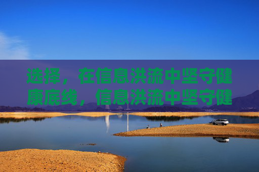 选择,在信息洪流中坚守健康底线,信息洪流中坚守健康底线的选择 选择,在信息洪流中坚守健康底线,信息洪流中坚守健康底线的选择