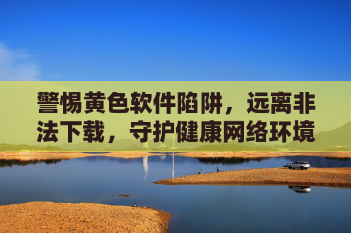 警惕黄色软件陷阱，远离非法下载，守护健康网络环境，警惕黄色软件陷阱，远离非法下载守护健康网络环境