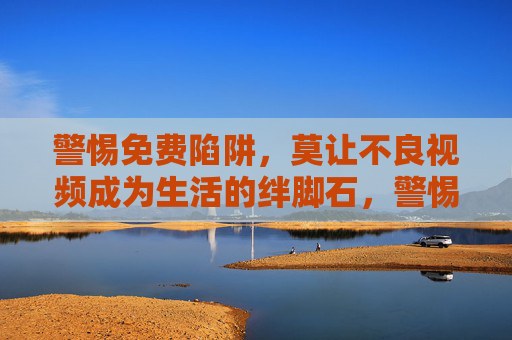 警惕免费陷阱,莫让不良视频成为生活的绊脚石,警惕免费陷阱,莫让不良视频绊住生活 警惕免费陷阱,莫让不良视频成为生活的绊脚石,警惕免费陷阱,莫让不良视频绊住生活