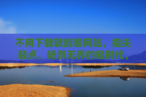 不用下载就能看网站,指尖轻点,畅游无界的轻时代,无需下载,指尖轻点,畅游无界的轻时代 不用下载就能看网站,指尖轻点,畅游无界的轻时代,无需下载,指尖轻点,畅游无界的轻时代