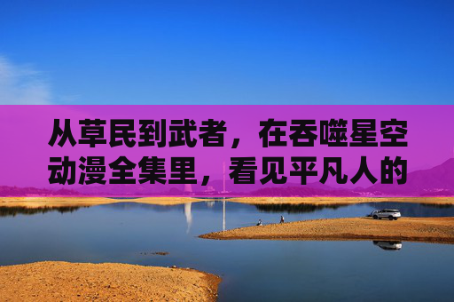从草民到武者,在吞噬星空动漫全集里,看见平凡人的逆袭星河,草民逆袭星河,吞噬星空平凡武者的崛起 从草民到武者,在吞噬星空动漫全集里,看见平凡人的逆袭星河,草民逆袭星河,吞噬星空平凡武者的崛起