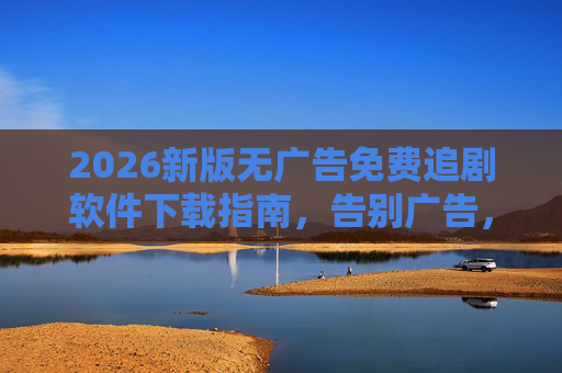 2026新版无广告免费追剧软件下载指南,告别广告,畅享高清剧集,2026新版无广告免费追剧软件下载指南 2026新版无广告免费追剧软件下载指南,告别广告,畅享高清剧集,2026新版无广告免费追剧软件下载指南