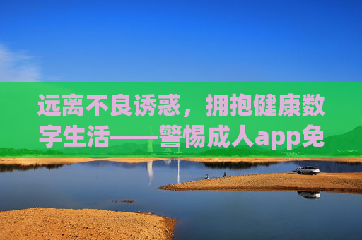 远离不良诱惑，拥抱健康数字生活——警惕成人app免费在线看背后的风险，警惕成人app免费在线看，远离不良诱惑，拥抱健康数字生活