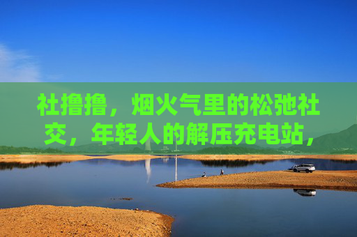 社撸撸，烟火气里的松弛社交，年轻人的解压充电站，烟火气里的松弛社交，年轻人的解压充电站