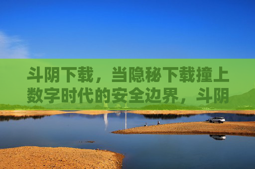 斗阴下载,当隐秘下载撞上数字时代的安全边界,斗阴下载,隐秘下载撞上数字安全边界 斗阴下载,当隐秘下载撞上数字时代的安全边界,斗阴下载,隐秘下载撞上数字安全边界
