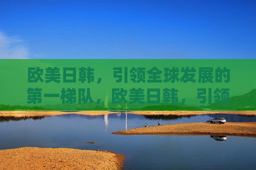 欧美日韩,引领全球发展的第一梯队,欧美日韩,引领全球发展的第一梯队 欧美日韩,引领全球发展的第一梯队,欧美日韩,引领全球发展的第一梯队