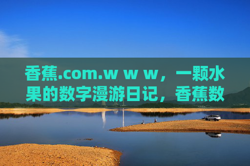 香蕉.com.w w w,一颗水果的数字漫游日记,香蕉数字漫游日记 香蕉.com.w w w,一颗水果的数字漫游日记,香蕉数字漫游日记