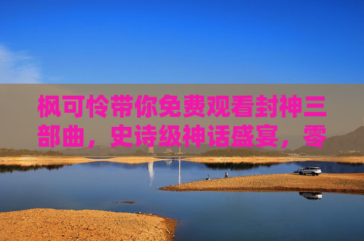 枫可怜带你免费观看封神三部曲，史诗级神话盛宴，零门槛畅享经典，枫可怜带你免费观看史诗级神话盛宴封神三部曲