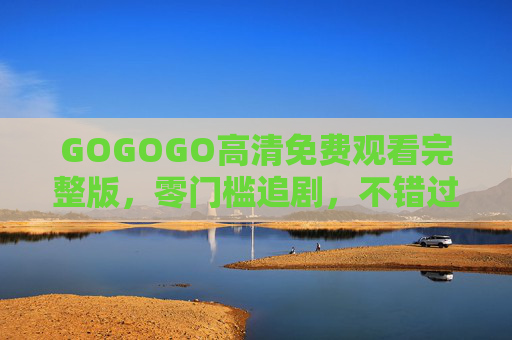 GOGOGO高清免费观看完整版，零门槛追剧，不错过每一帧精彩，GOGOGO高清免费零门槛追剧，完整版不错过每一帧精彩