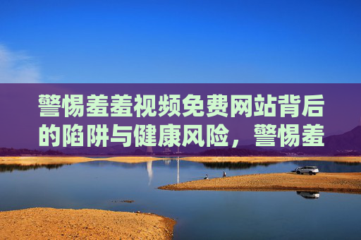 警惕羞羞视频免费网站背后的陷阱与健康风险,警惕羞羞视频免费网站的陷阱与健康风险 警惕羞羞视频免费网站背后的陷阱与健康风险,警惕羞羞视频免费网站的陷阱与健康风险