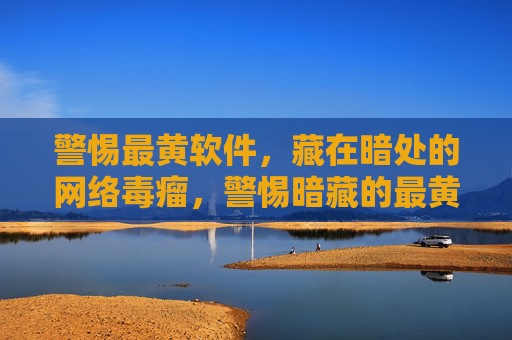 警惕最黄软件,藏在暗处的网络毒瘤,警惕暗藏的最黄网络毒瘤 警惕最黄软件,藏在暗处的网络毒瘤,警惕暗藏的最黄网络毒瘤