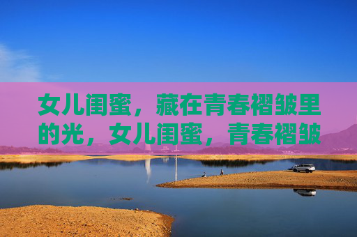 女儿闺蜜,藏在青春褶皱里的光,女儿闺蜜,青春褶皱里的光 女儿闺蜜,藏在青春褶皱里的光,女儿闺蜜,青春褶皱里的光
