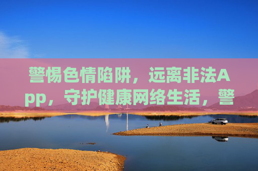 警惕色情陷阱,远离非法App,守护健康网络生活,警惕色情陷阱与非法App,守护健康网络生活 警惕色情陷阱,远离非法App,守护健康网络生活,警惕色情陷阱与非法App,守护健康网络生活