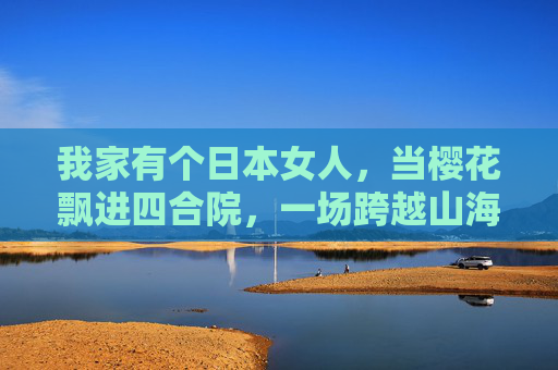 我家有个日本女人，当樱花飘进四合院，一场跨越山海的家庭治愈，樱花飘进四合院，跨越山海的家庭治愈