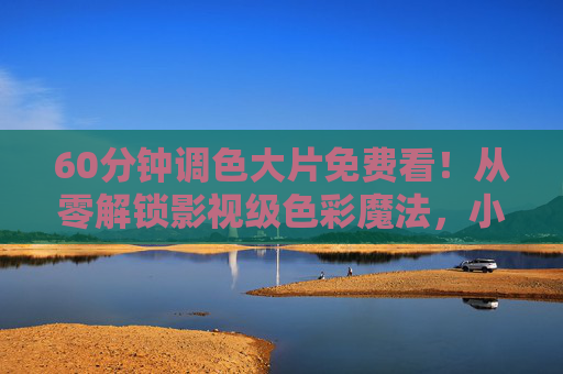 60分钟调色大片免费看！从零解锁影视级色彩魔法，小白也能秒变大神，免费学！60分钟从零解锁影视级调色，小白秒变大神