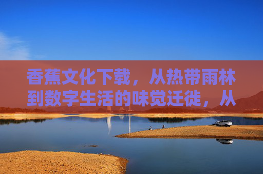 香蕉文化下载，从热带雨林到数字生活的味觉迁徙，从热带雨林到数字生活，香蕉文化的味觉迁徙