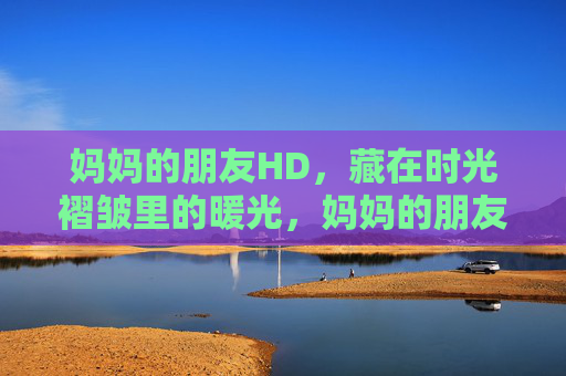 妈妈的朋友HD,藏在时光褶皱里的暖光,妈妈的朋友,时光褶皱里的暖光 妈妈的朋友HD,藏在时光褶皱里的暖光,妈妈的朋友,时光褶皱里的暖光