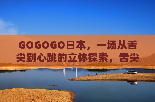 GOGOGO日本,一场从舌尖到心跳的立体探索,舌尖心跳,日本的立体探索 GOGOGO日本,一场从舌尖到心跳的立体探索,舌尖心跳,日本的立体探索