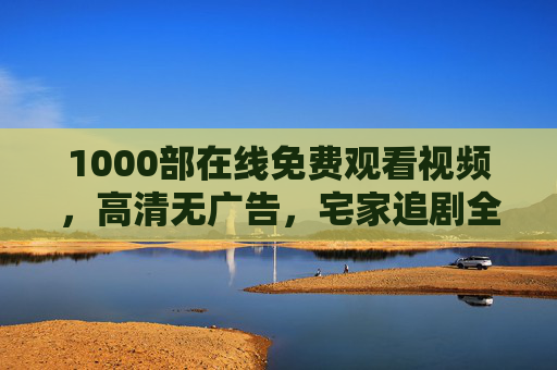 1000部在线免费观看视频，高清无广告，宅家追剧全攻略，1000部免费高清无广告宅家追剧全攻略