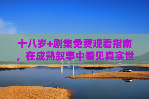 十八岁+剧集免费观看指南，在成熟叙事中看见真实世界，十八岁+剧集免费观看指南，在成熟叙事里看见真实世界