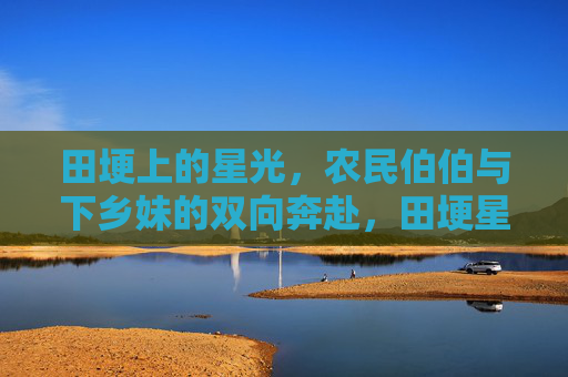 田埂上的星光，农民伯伯与下乡妹的双向奔赴，田埂星光，农人与下乡妹的双向奔赴