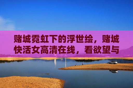 赌城霓虹下的浮世绘，赌城快活女高清在线，看欲望与救赎的交织，霓虹浮世绘，赌城快活女的欲望与救赎