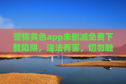 警惕黄色app未删减免费下载陷阱，违法有害，切勿触碰！警惕未删减免费下载黄色app陷阱，违法有害，切勿触碰！