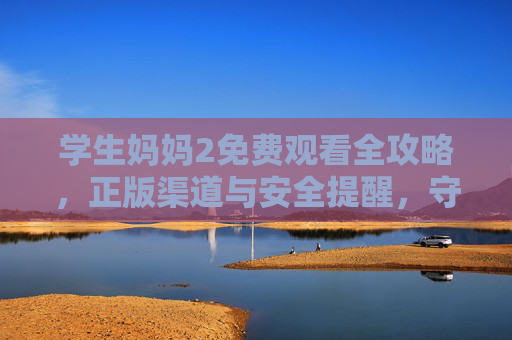 学生妈妈2免费观看全攻略，正版渠道与安全提醒，守护亲子共视时光，学生妈妈2免费观看全攻略，正版渠道安全守护，亲子共视时光无忧