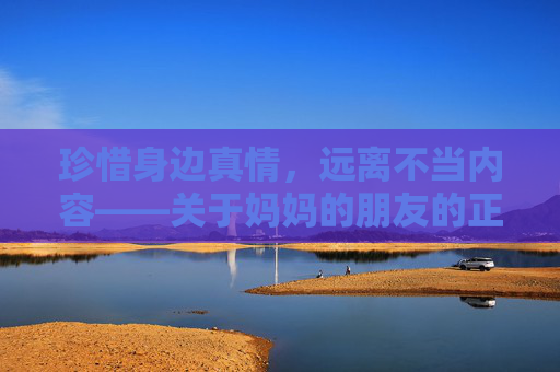 珍惜身边真情，远离不当内容——关于妈妈的朋友的正确打开方式，珍惜真情，远离不当，妈妈朋友的正确打开方式