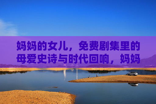 妈妈的女儿，免费剧集里的母爱史诗与时代回响，妈妈的女儿，免费剧集里的母爱史诗与时代回响
