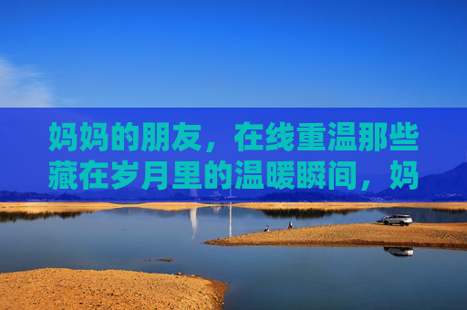妈妈的朋友，在线重温那些藏在岁月里的温暖瞬间，妈妈的友，线上重拾岁月暖