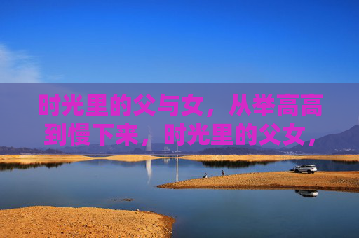 时光里的父与女，从举高高到慢下来，时光里的父女，从举高高到慢下来