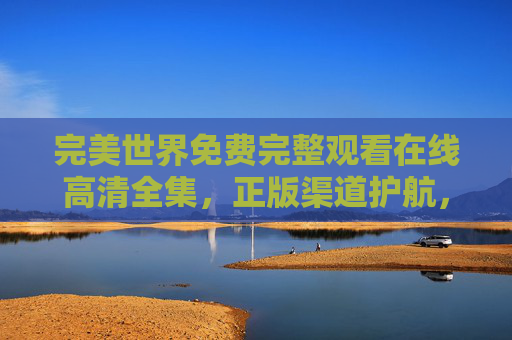 完美世界免费完整观看在线高清全集，正版渠道护航，沉浸式体验玄幻史诗，完美世界，免费在线高清全集，正版护航沉浸式玄幻史诗