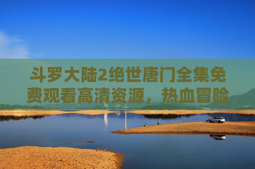 斗罗大陆2绝世唐门全集免费观看高清资源，热血冒险一网打尽！斗罗大陆2绝世唐门全集免费高清热血冒险一网打尽