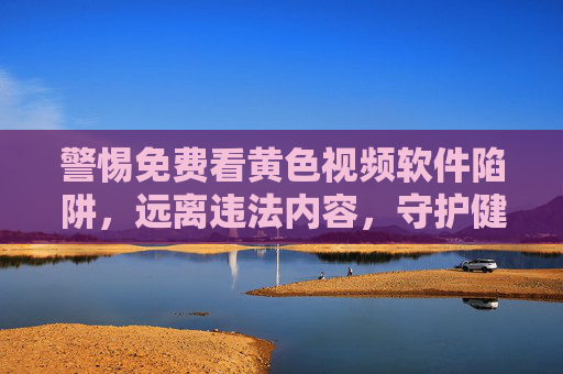 警惕免费看黄色视频软件陷阱，远离违法内容，守护健康网络生活，警惕免费看黄色视频软件陷阱，远离违法内容，守护健康网络生活