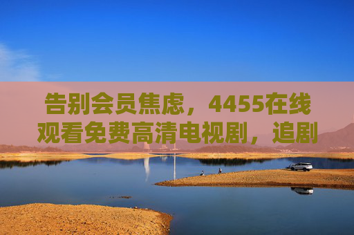 告别会员焦虑，4455在线观看免费高清电视剧，追剧党速速收藏！告别会员焦虑！4455免费高清追剧，速收藏！