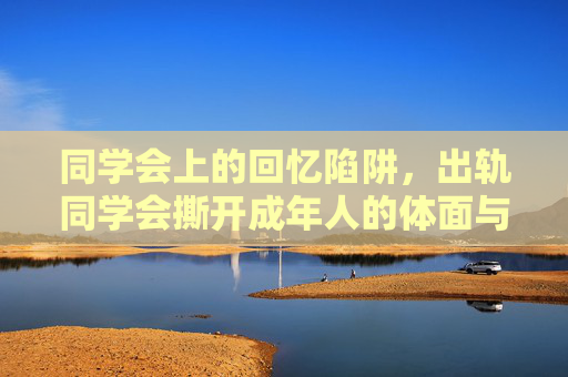同学会上的回忆陷阱，出轨同学会撕开成年人的体面与欲望，同学会回忆陷阱，出轨撕开成年人的体面与欲望