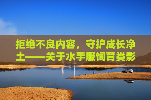 拒绝不良内容，守护成长净土——关于水手服饲育类影视的警示，警惕水手服饲育类影视不良内容，守护成长净土