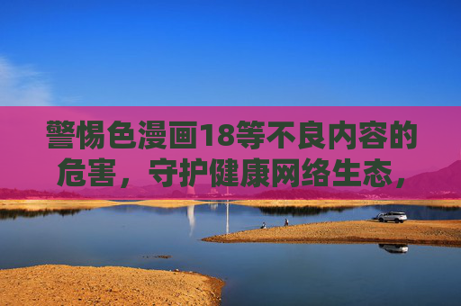 警惕色漫画18等不良内容的危害，守护健康网络生态，警惕色漫画等不良内容危害，守护健康网络生态