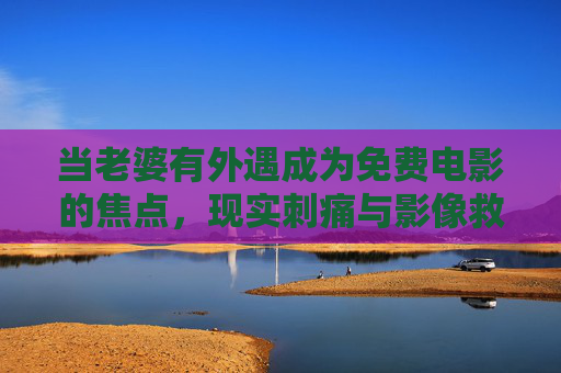 当老婆有外遇成为免费电影的焦点，现实刺痛与影像救赎，妻子外遇成免费电影焦点，现实刺痛与影像救赎