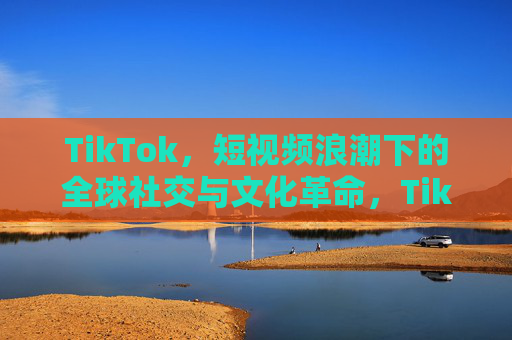 TikTok，短视频浪潮下的全球社交与文化革命，TikTok，短视频浪潮下的全球社交文化革命