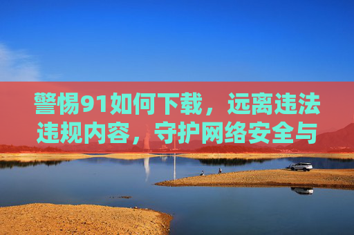 警惕91如何下载，远离违法违规内容，守护网络安全与个人隐私，警惕91下载风险，远离违法违规内容守护网络安全与个人隐私
