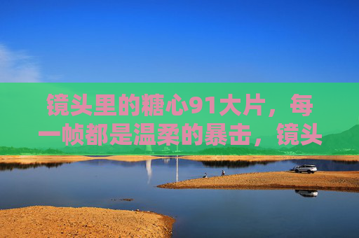 镜头里的糖心91大片，每一帧都是温柔的暴击，镜头糖心，每一帧温柔暴击