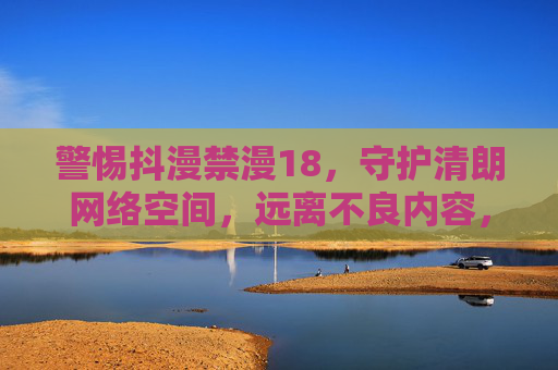 警惕抖漫禁漫18，守护清朗网络空间，远离不良内容，警惕抖漫禁漫18 共护清朗网络空间