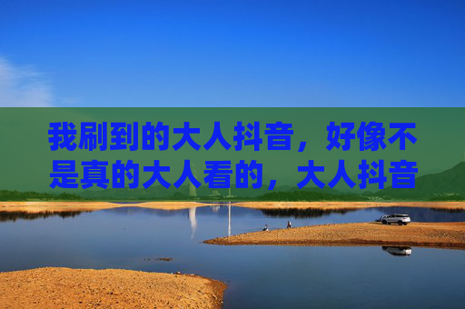 我刷到的大人抖音，好像不是真的大人看的，大人抖音，名不副实